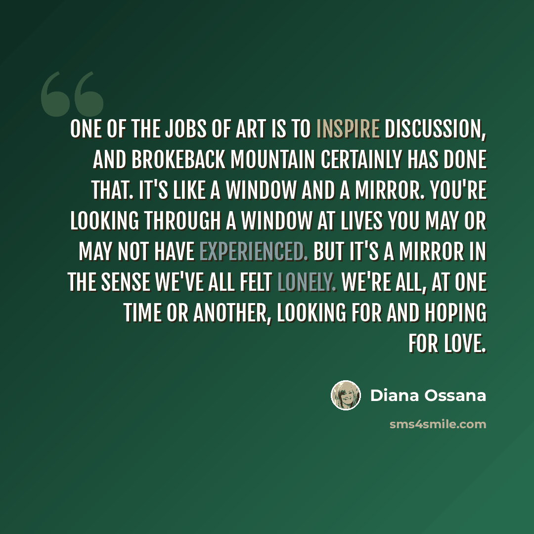 “One of the jobs of art is to inspire discussion, and Brokeback Mountain certainly has done that. It's like a window and a mirror. You're looking through a window at lives you may or may not have experienced. But it's a mirror in the sense we've all felt lonely. we're all, at one time or another…” quote by Diana Ossana