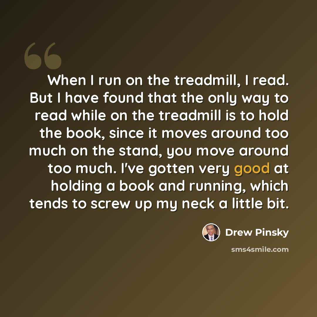 “When I run on the treadmill, I read. But I have found that the only way to read while on the treadmill is to hold the book, since it moves around too much on the stand, you move around too much. I've gotten very good at holding a book and running, which tends to screw up my neck a little bit.” quote by Drew Pinsky