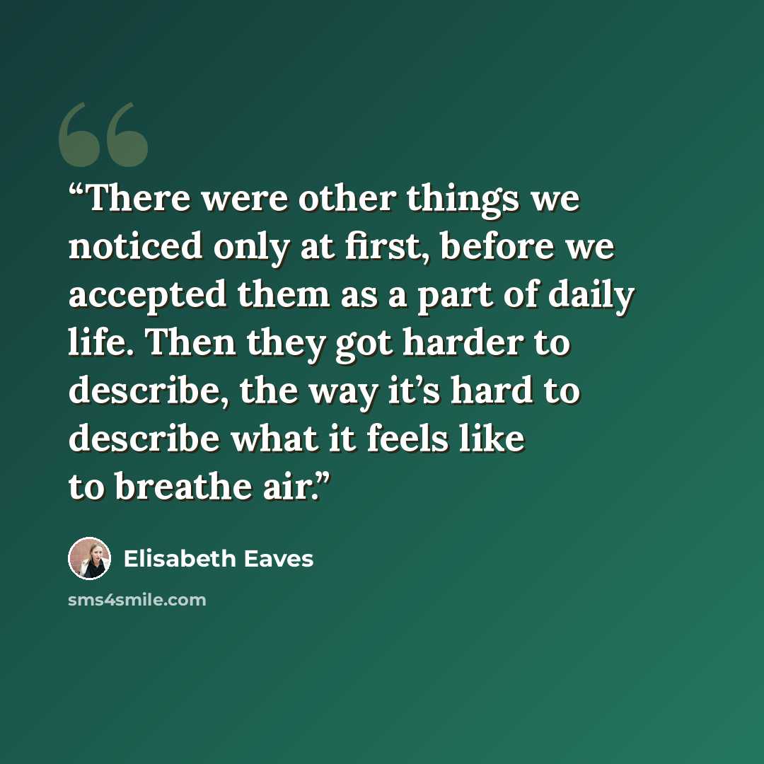 “There were other things we noticed only at first, before we accepted them as a part of daily life. Then they got harder to describe, the way it’s hard to describe what it feels like to breathe air.” quote by Elisabeth Eaves