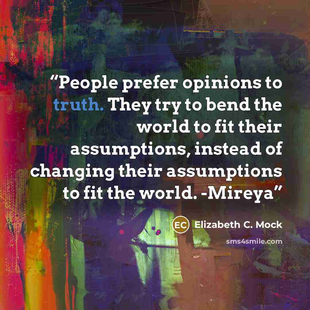 “People prefer opinions to truth. They try to bend the world to fit their assumptions, instead of changing their assumptions to fit the world. -Mireya” quote by Elizabeth C. Mock