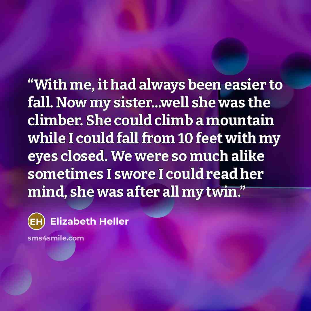 “With me, it had always been easier to fall. Now my sister...well she was the climber. She could climb a mountain while I could fall from 10 feet with my eyes closed. We were so much alike sometimes I swore I could read her mind, she was after all my twin.” quote by Elizabeth Heller