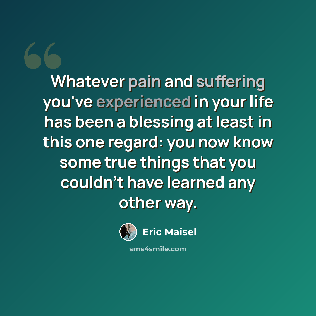 “Whatever pain and suffering you've experienced in your life has been a blessing at least in this one regard: you now know some true things that you couldn't have learned any other way.” quote by Eric Maisel