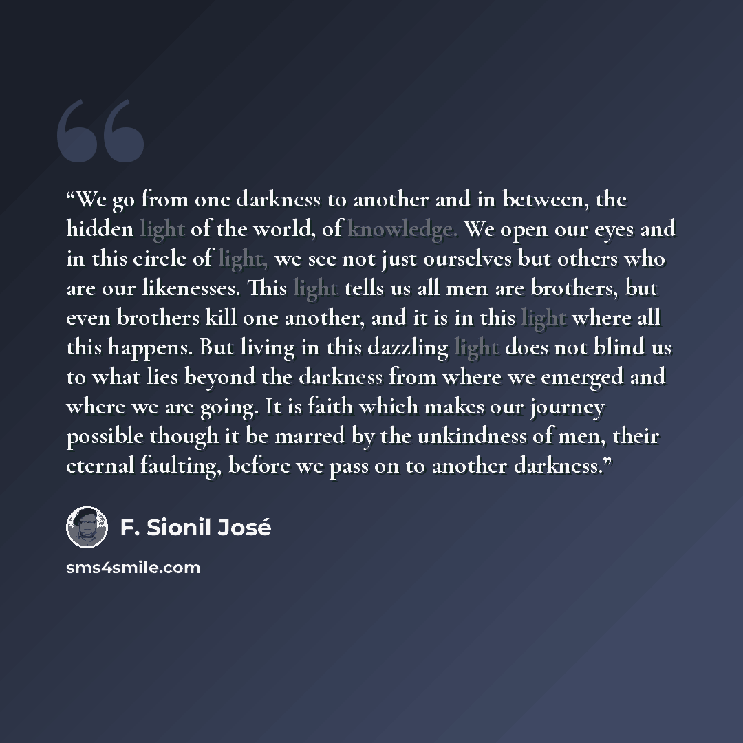 “We go from one darkness to another and in between, the hidden light of the world, of knowledge. We open our eyes and in this circle of light, we see not just ourselves but others who are our likenesses. This light tells us all men are brothers, but even brothers kill one another, and it is in this…” quote by F. Sionil José