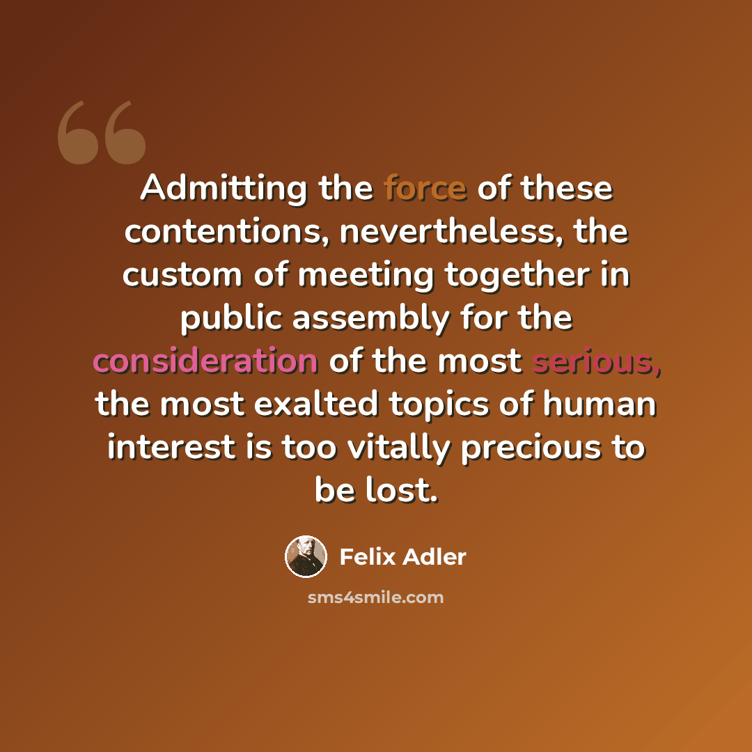 “Admitting the force of these contentions, nevertheless, the custom of meeting together in public assembly for the consideration of the most serious, the most exalted topics of human interest is too vitally precious to be lost.” quote by Felix Adler