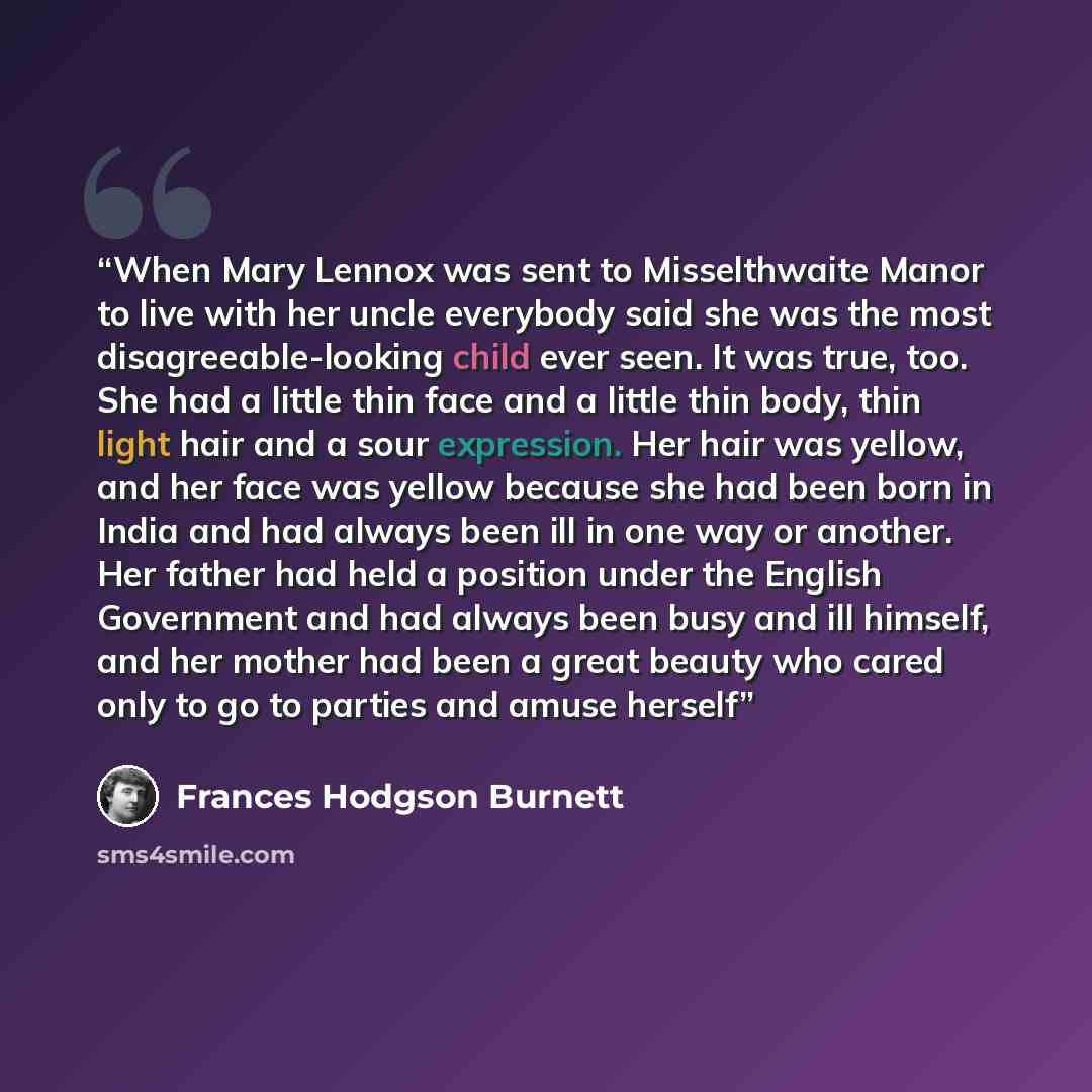 “When Mary Lennox was sent to Misselthwaite Manor to live with her uncle everybody said she was the most disagreeable-looking child ever seen. It was true, too. She had a little thin face and a little thin body, thin light hair and a sour expression. Her hair was yellow, and her face was yellow…” quote by Frances Hodgson Burnett