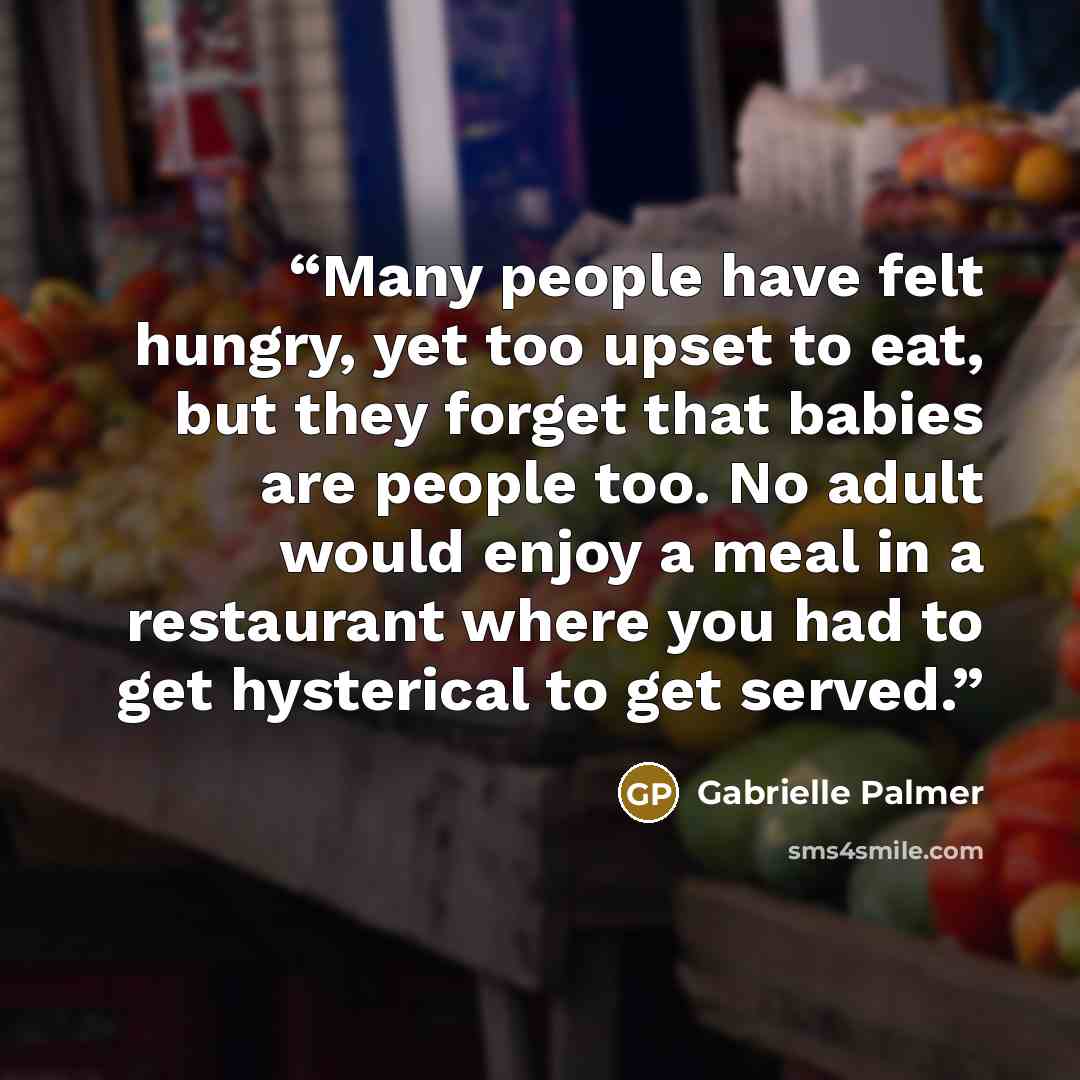 “Many people have felt hungry, yet too upset to eat, but they forget that babies are people too. No adult would enjoy a meal in a restaurant where you had to get hysterical to get served.” quote by Gabrielle Palmer