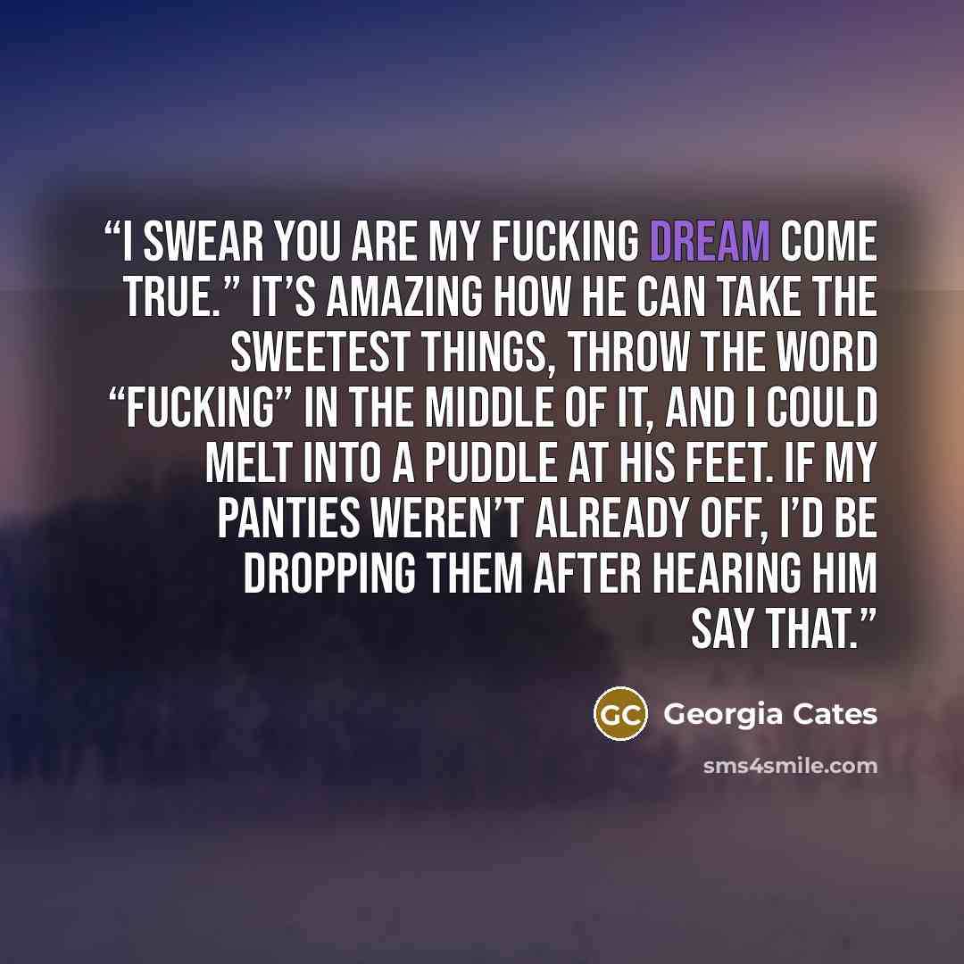 “I swear you are my fucking dream come true.” It’s amazing how he can take the sweetest things, throw the word “fucking” in the middle of it, and I could melt into a puddle at his feet. If my panties weren’t already off, I’d be dropping them after hearing him say that.” quote by Georgia Cates