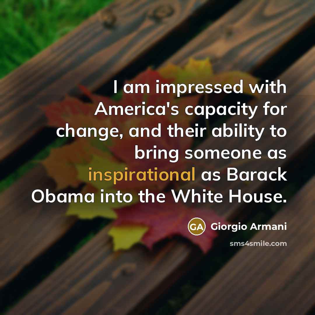 “I am impressed with America's capacity for change, and their ability to bring someone as inspirational as Barack Obama into the White House.” quote by Giorgio Armani