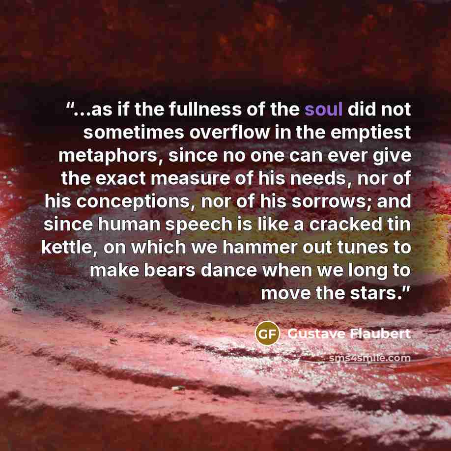 “...as if the fullness of the soul did not sometimes overflow in the emptiest metaphors, since no one can ever give the exact measure of his needs, nor of his conceptions, nor of his sorrows; and since human speech is like a cracked tin kettle, on which we hammer out tunes to make bears dance when…” quote by Gustave Flaubert