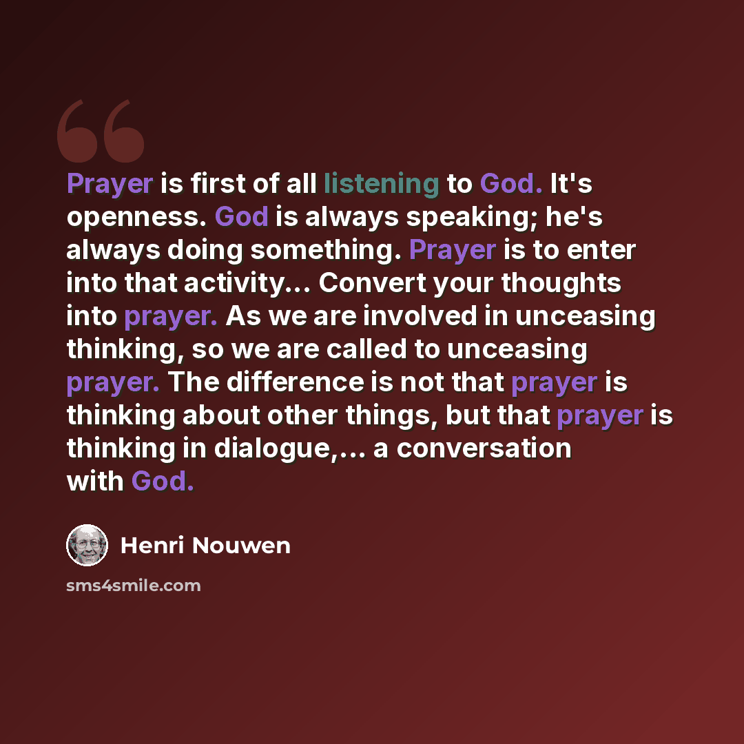 “Prayer is first of all listening to God. It's openness. God is always speaking; he's always doing something. Prayer is to enter into that activity... Convert your thoughts into prayer. As we are involved in unceasing thinking, so we are called to unceasing prayer. The difference is not that prayer…” quote by Henri Nouwen