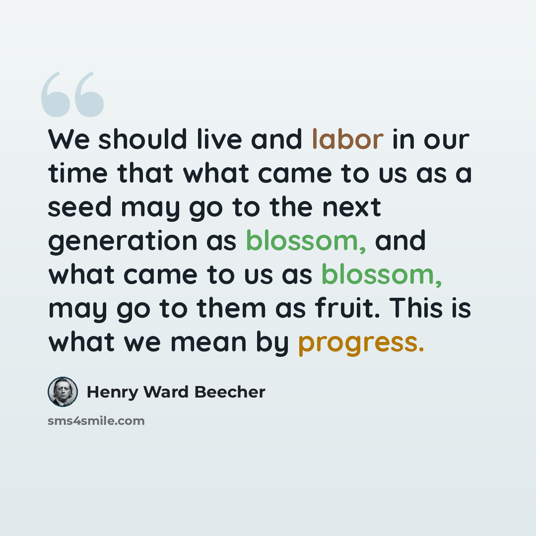 “We should live and labor in our time that what came to us as a seed may go to the next generation as blossom, and what came to us as blossom, may go to them as fruit. This is what we mean by progress.” quote by Henry Ward Beecher