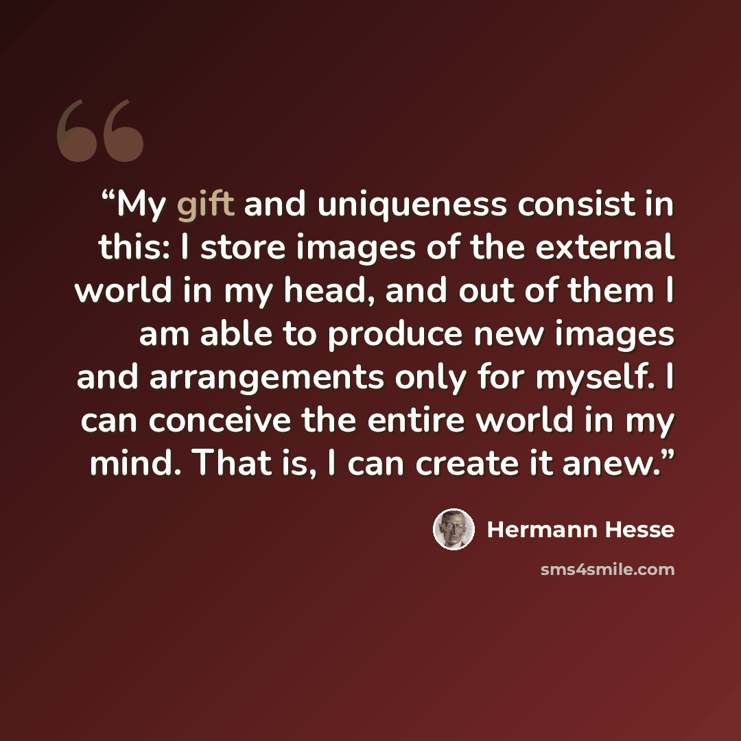 “My gift and uniqueness consist in this: I store images of the external world in my head, and out of them I am able to produce new images and arrangements only for myself. I can conceive the entire world in my mind. That is, I can create it anew.” quote by Hermann Hesse
