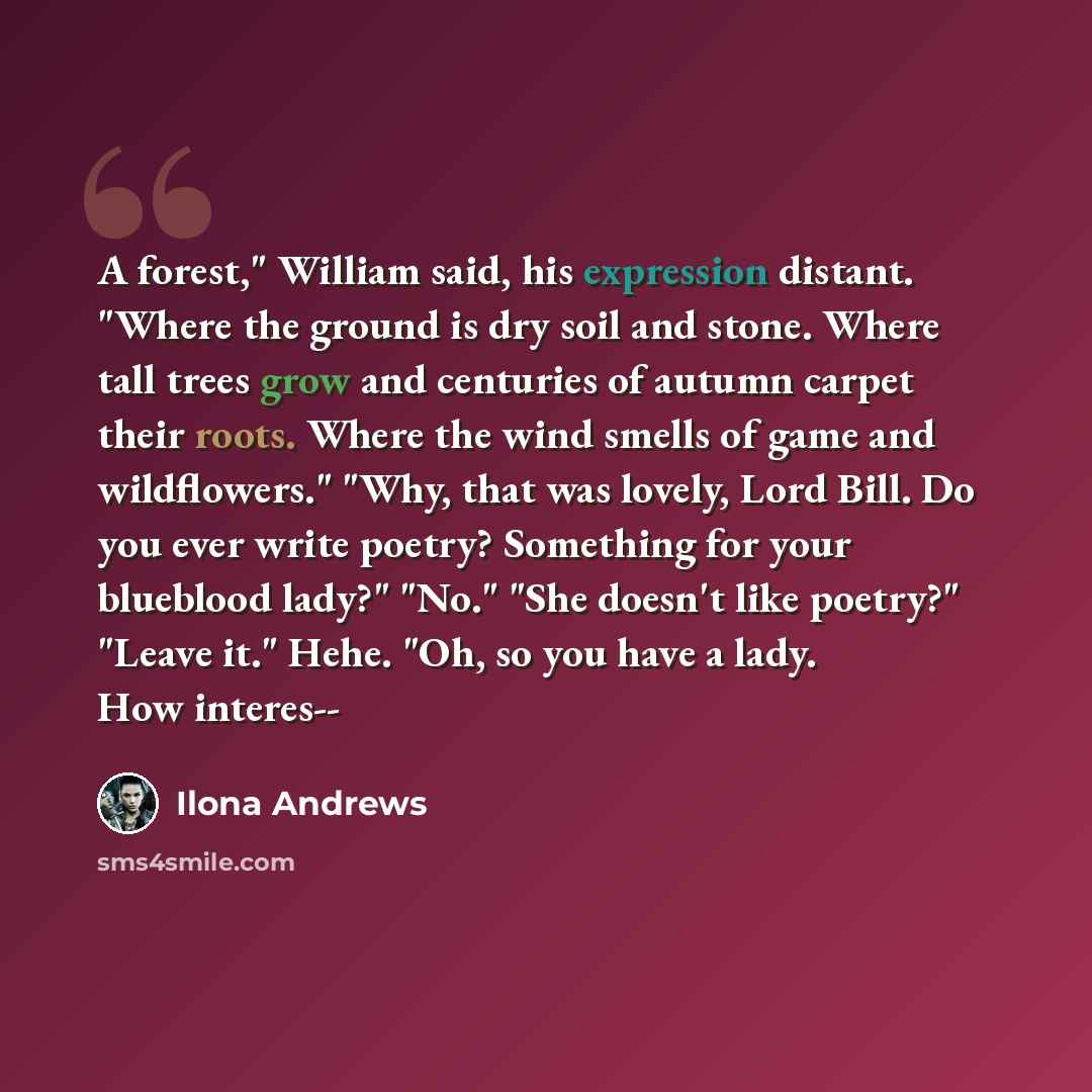 “A forest," William said, his expression distant. "Where the ground is dry soil and stone. Where tall trees grow and centuries of autumn carpet their roots. Where the wind smells of game and wildflowers." "Why, that was lovely, Lord Bill. Do you ever write poetry? Something for your blueblood…” quote by Ilona Andrews