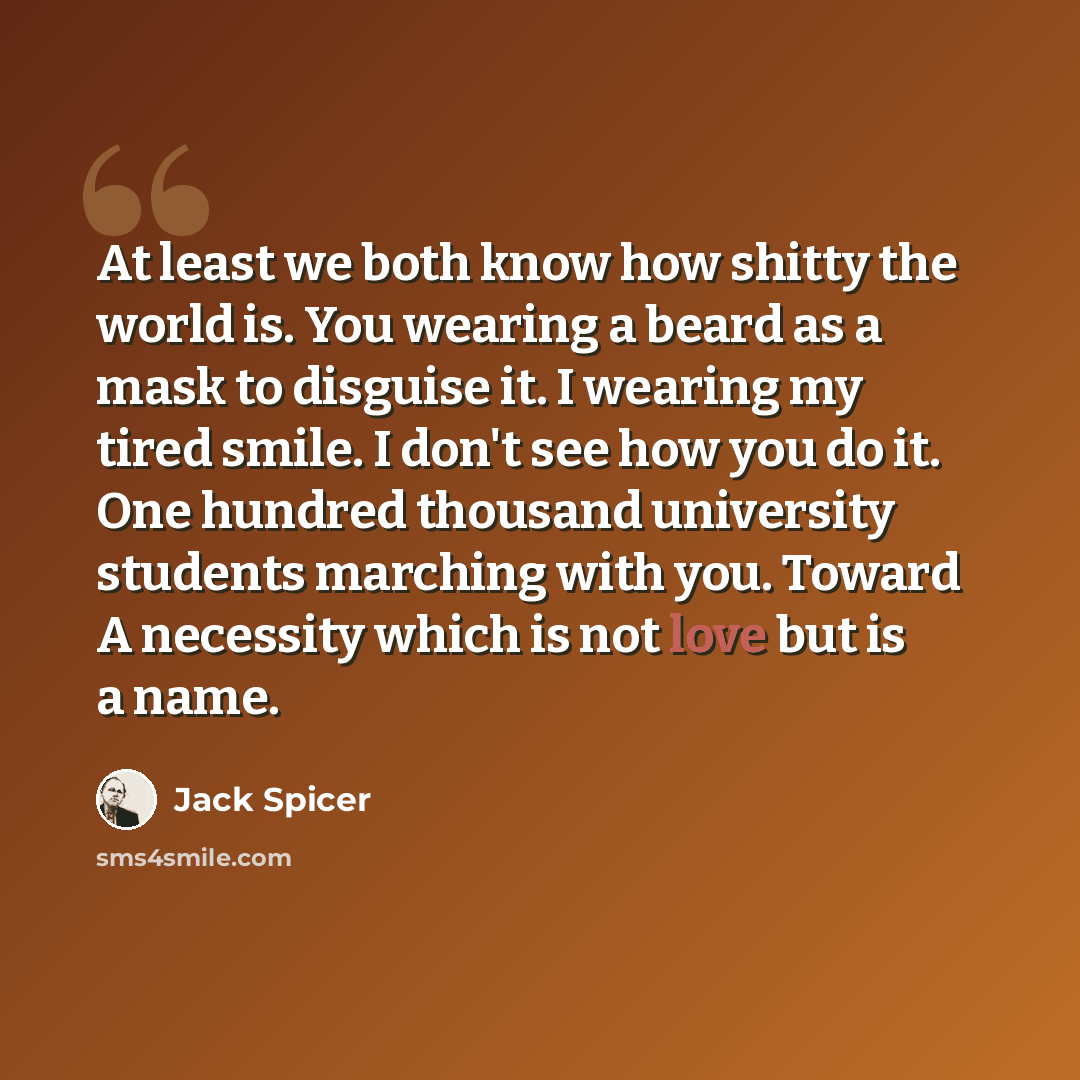“At least we both know how shitty the world is. You wearing a beard as a mask to disguise it. I wearing my tired smile. I don't see how you do it. One hundred thousand university students marching with you. Toward A necessity which is not love but is a name.” quote by Jack Spicer