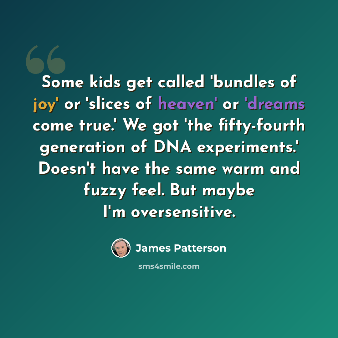 “Some kids get called 'bundles of joy' or 'slices of heaven' or 'dreams come true.' We got 'the fifty-fourth generation of DNA experiments.' Doesn't have the same warm and fuzzy feel. But maybe I'm oversensitive.” quote by James Patterson