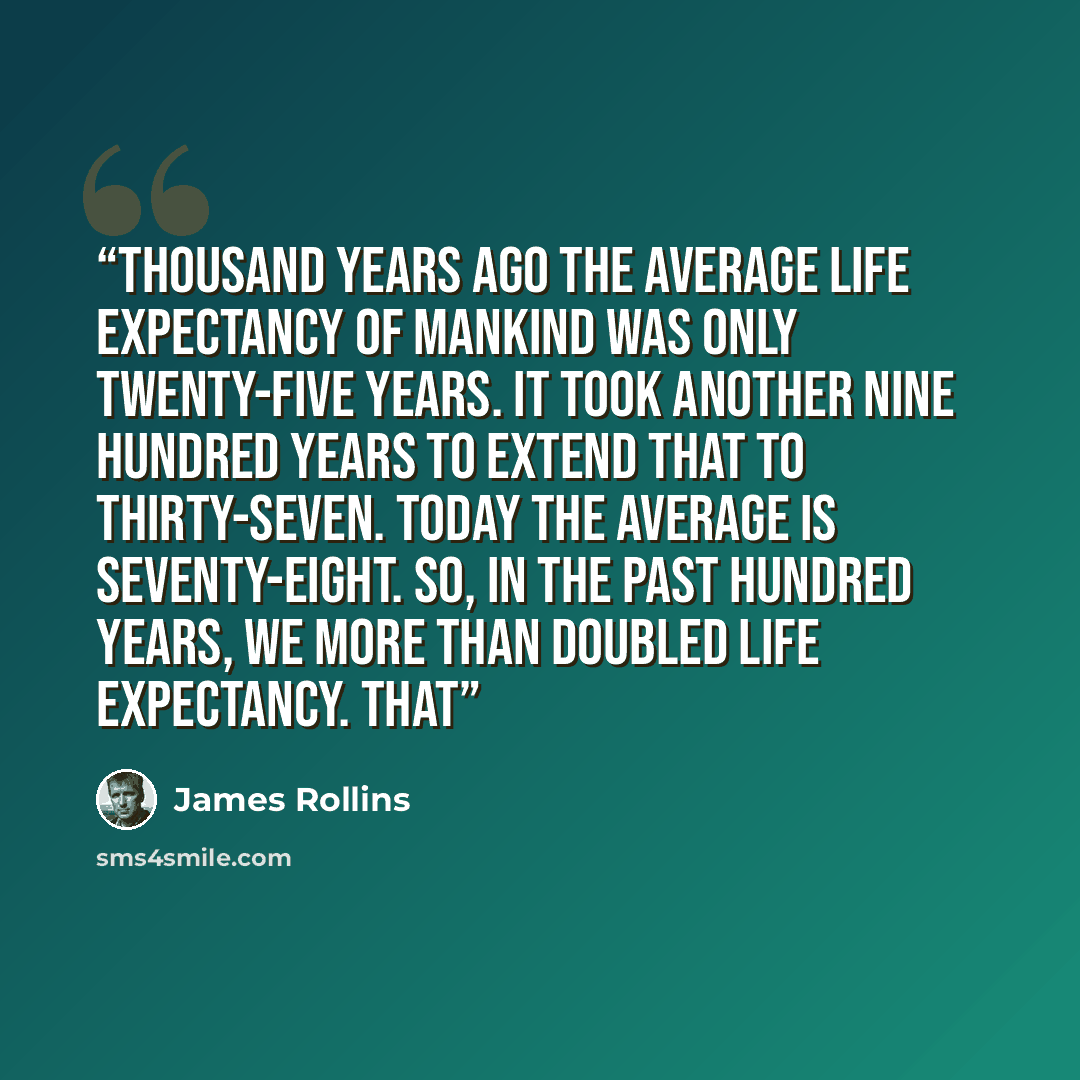 “thousand years ago the average life expectancy of mankind was only twenty-five years. It took another nine hundred years to extend that to thirty-seven. Today the average is seventy-eight. So, in the past hundred years, we more than doubled life expectancy. That” quote by James Rollins