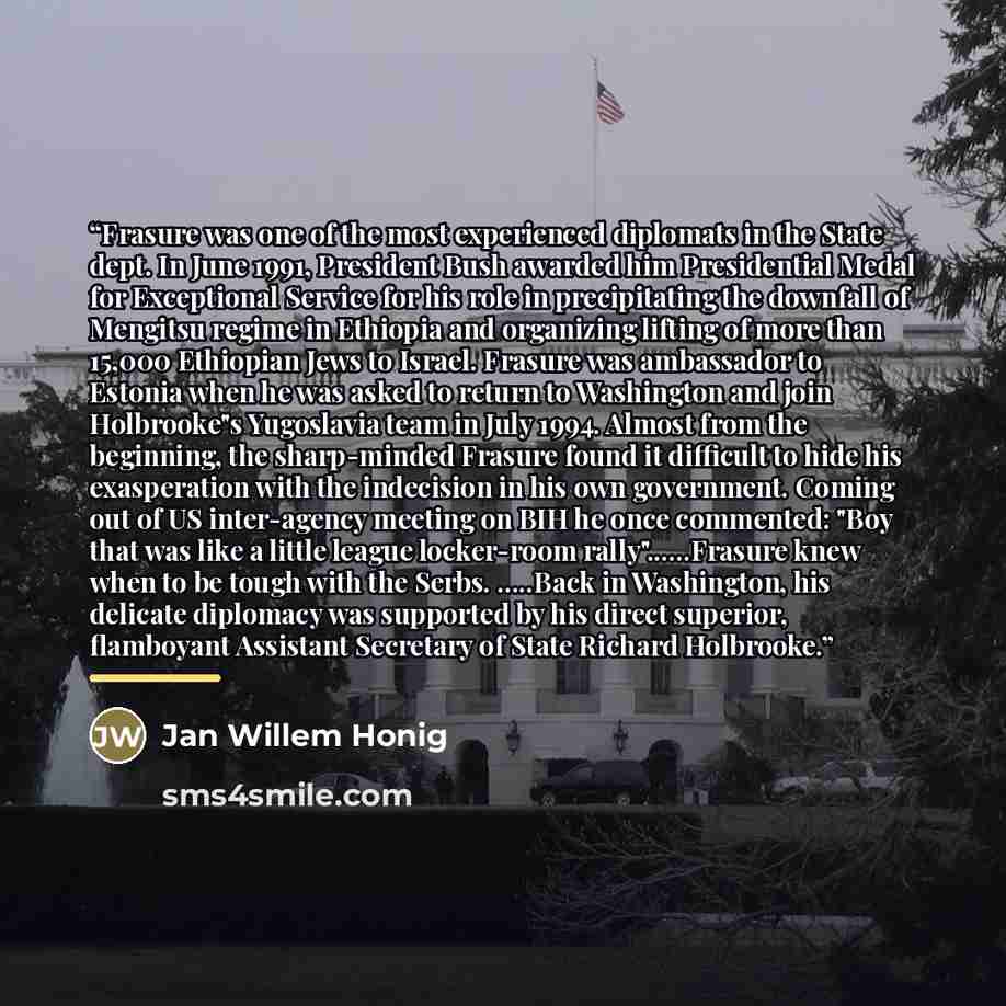 “Frasure was one of the most experienced diplomats in the State dept. In June 1991, President Bush awarded him Presidential Medal for Exceptional Service for his role in precipitating the downfall of Mengitsu regime in Ethiopia and organizing lifting of more than 15,000 Ethiopian Jews to Israel…” quote by Jan Willem Honig