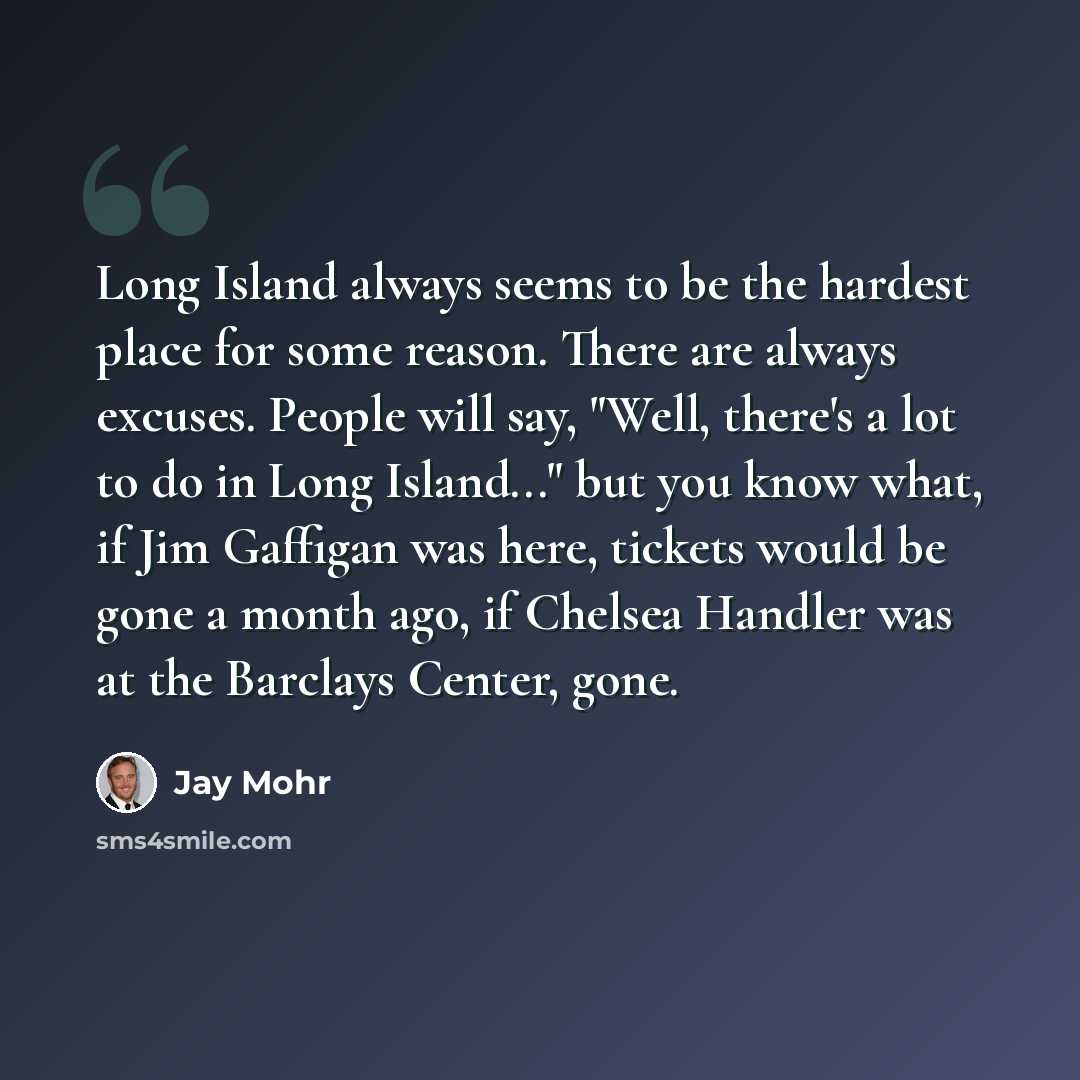 “Long Island always seems to be the hardest place for some reason. There are always excuses. People will say, "Well, there's a lot to do in Long Island..." but you know what, if Jim Gaffigan was here, tickets would be gone a month ago, if Chelsea Handler was at the Barclays Center, gone.” quote by Jay Mohr
