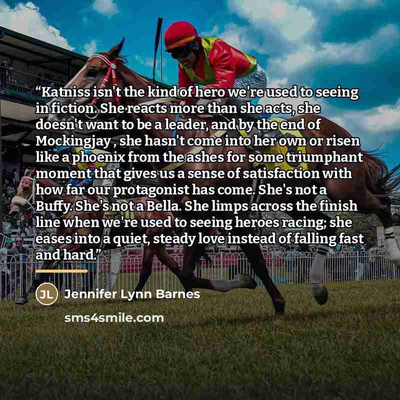 “Katniss isn't the kind of hero we're used to seeing in fiction. She reacts more than she acts, she doesn't want to be a leader, and by the end of Mockingjay , she hasn't come into her own or risen like a phoenix from the ashes for some triumphant moment that gives us a sense of satisfaction with…” quote by Jennifer Lynn Barnes
