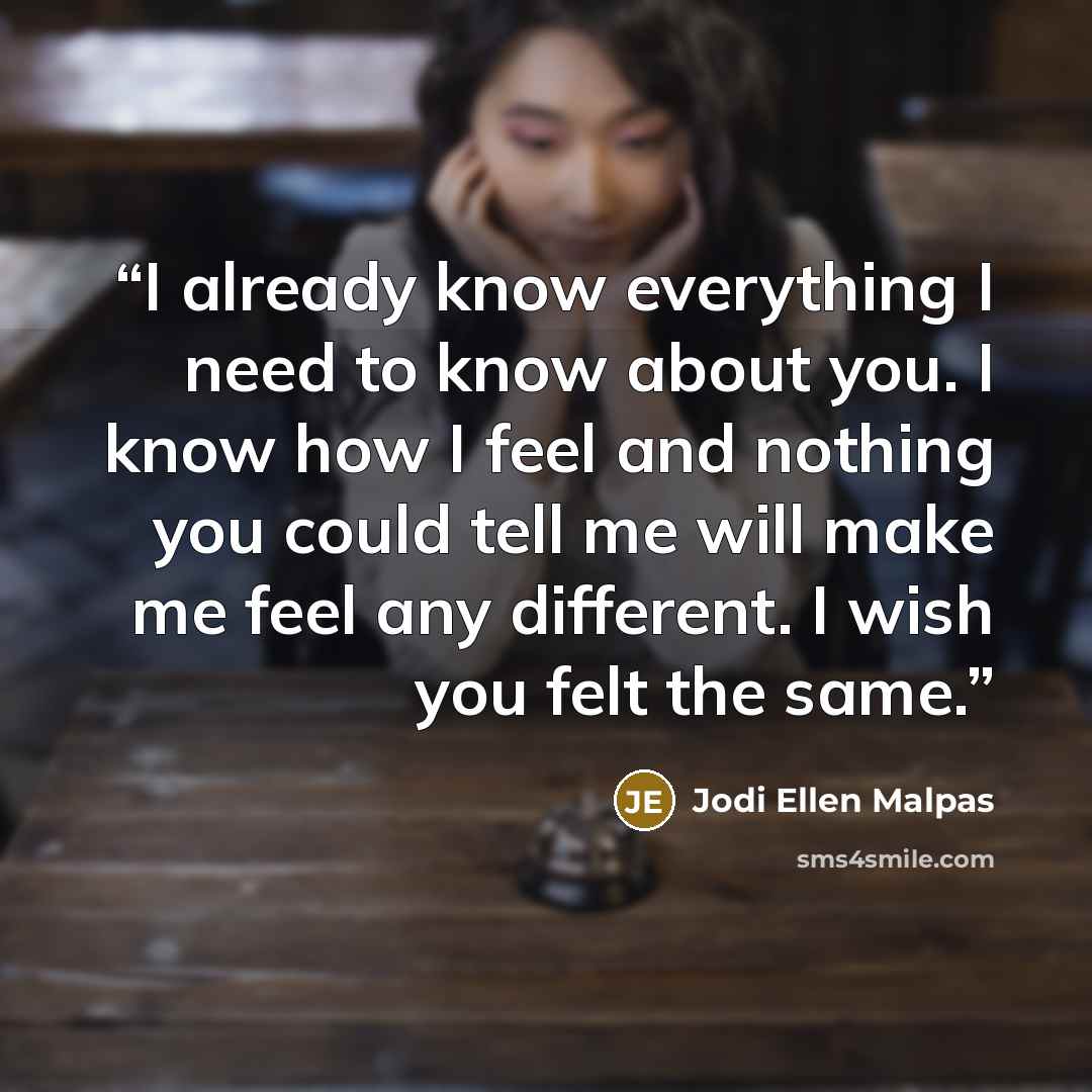 “I already know everything I need to know about you. I know how I feel and nothing you could tell me will make me feel any different. I wish you felt the same.” quote by Jodi Ellen Malpas