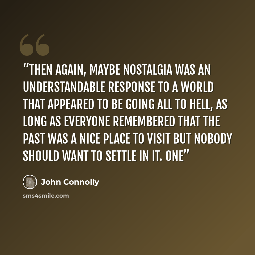 “Then again, maybe nostalgia was an understandable response to a world that appeared to be going all to hell, as long as everyone remembered that the past was a nice place to visit but nobody should want to settle in it. One” quote by John Connolly