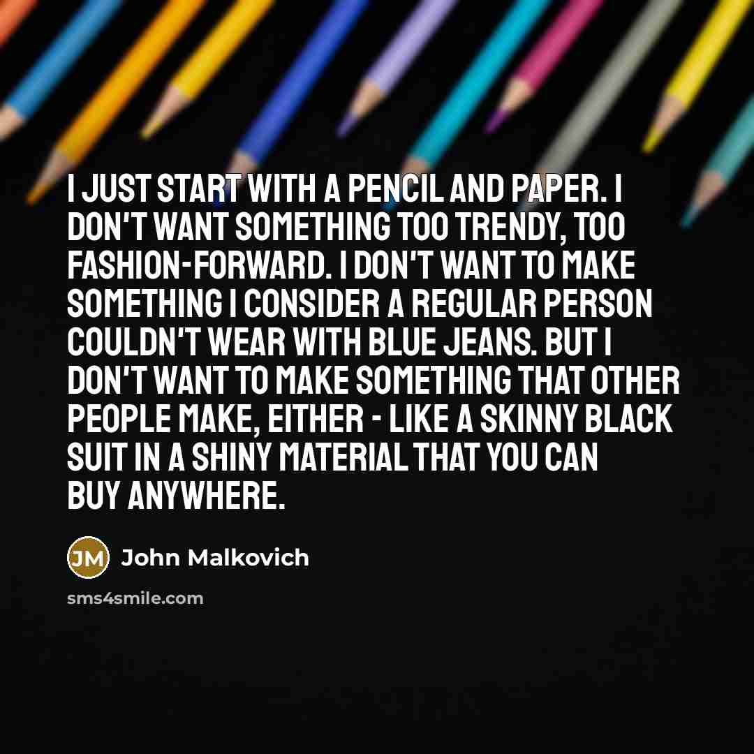 “I just start with a pencil and paper. I don't want something too trendy, too fashion-forward. I don't want to make something I consider a regular person couldn't wear with blue jeans. But I don't want to make something that other people make, either - like a skinny black suit in a shiny material…” quote by John Malkovich