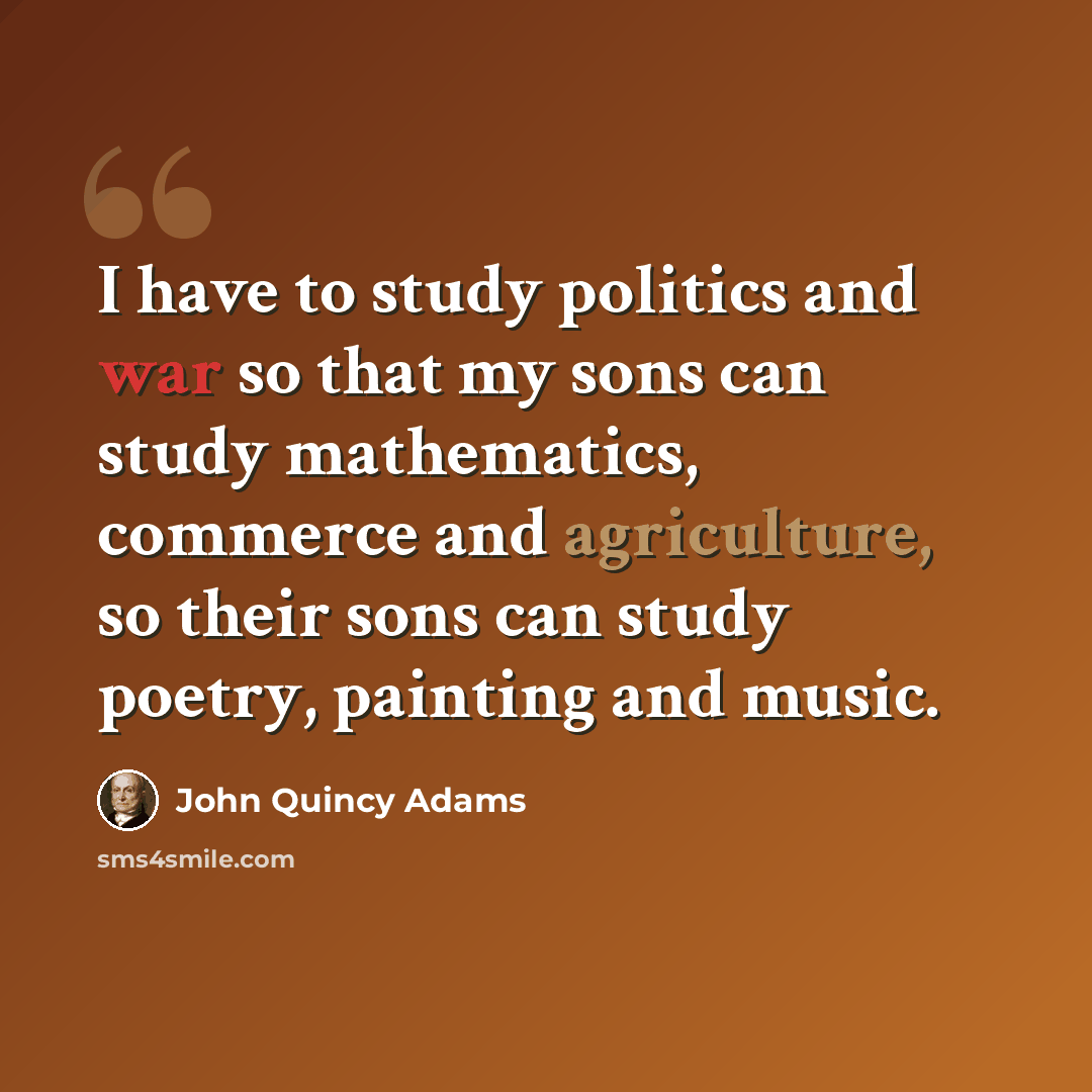 “I have to study politics and war so that my sons can study mathematics, commerce and agriculture, so their sons can study poetry, painting and music.” quote by John Quincy Adams