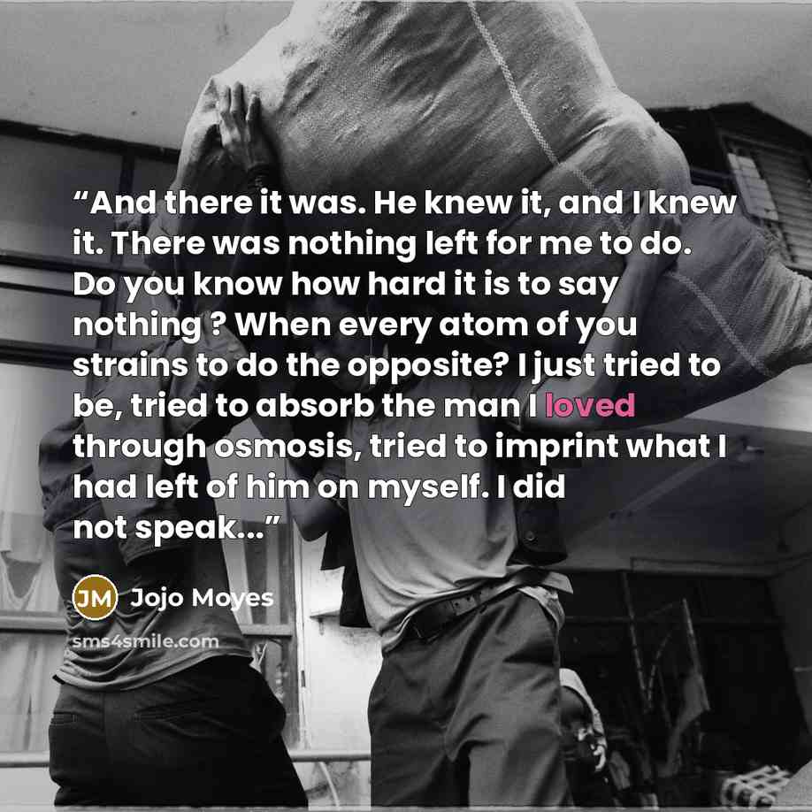 “And there it was. He knew it, and I knew it. There was nothing left for me to do. Do you know how hard it is to say nothing ? When every atom of you strains to do the opposite? I just tried to be, tried to absorb the man I loved through osmosis, tried to imprint what I had left of him on myself. I…” quote by Jojo Moyes