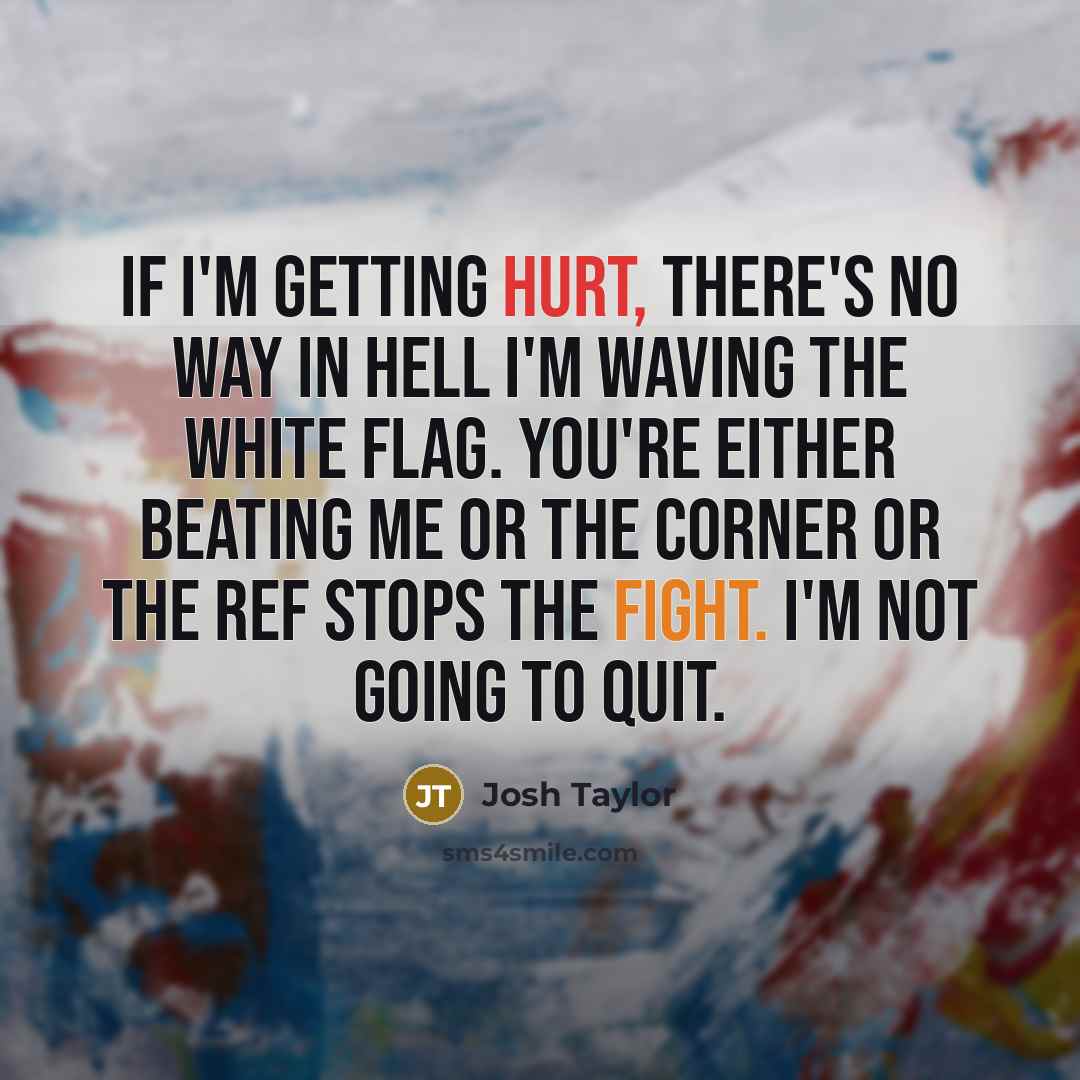 “If I'm getting hurt, there's no way in hell I'm waving the white flag. You're either beating me or the corner or the ref stops the fight. I'm not going to quit.” quote by Josh Taylor