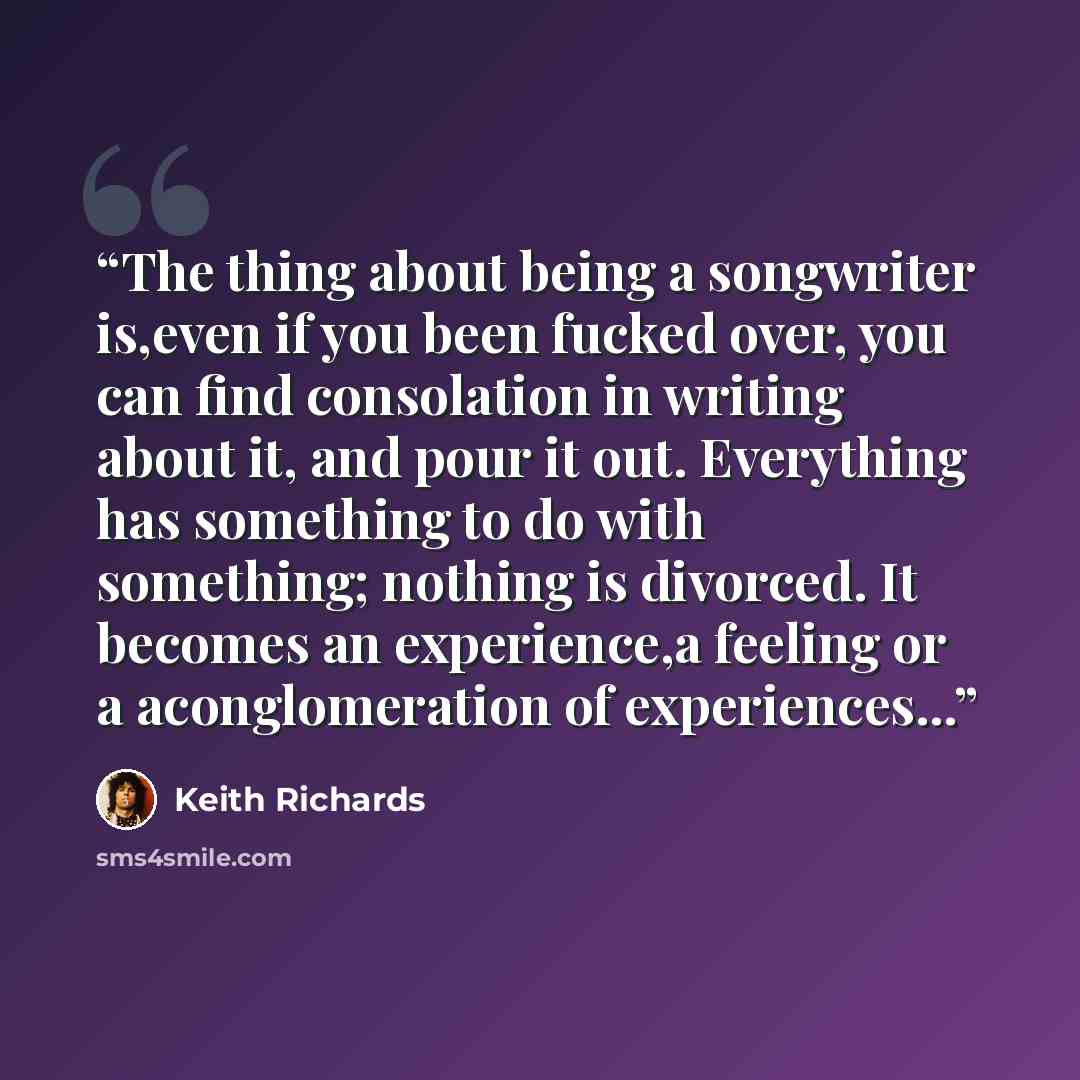 “The thing about being a songwriter is,even if you been fucked over, you can find consolation in writing about it, and pour it out. Everything has something to do with something; nothing is divorced. It becomes an experience,a feeling or a aconglomeration of experiences...” quote by Keith Richards