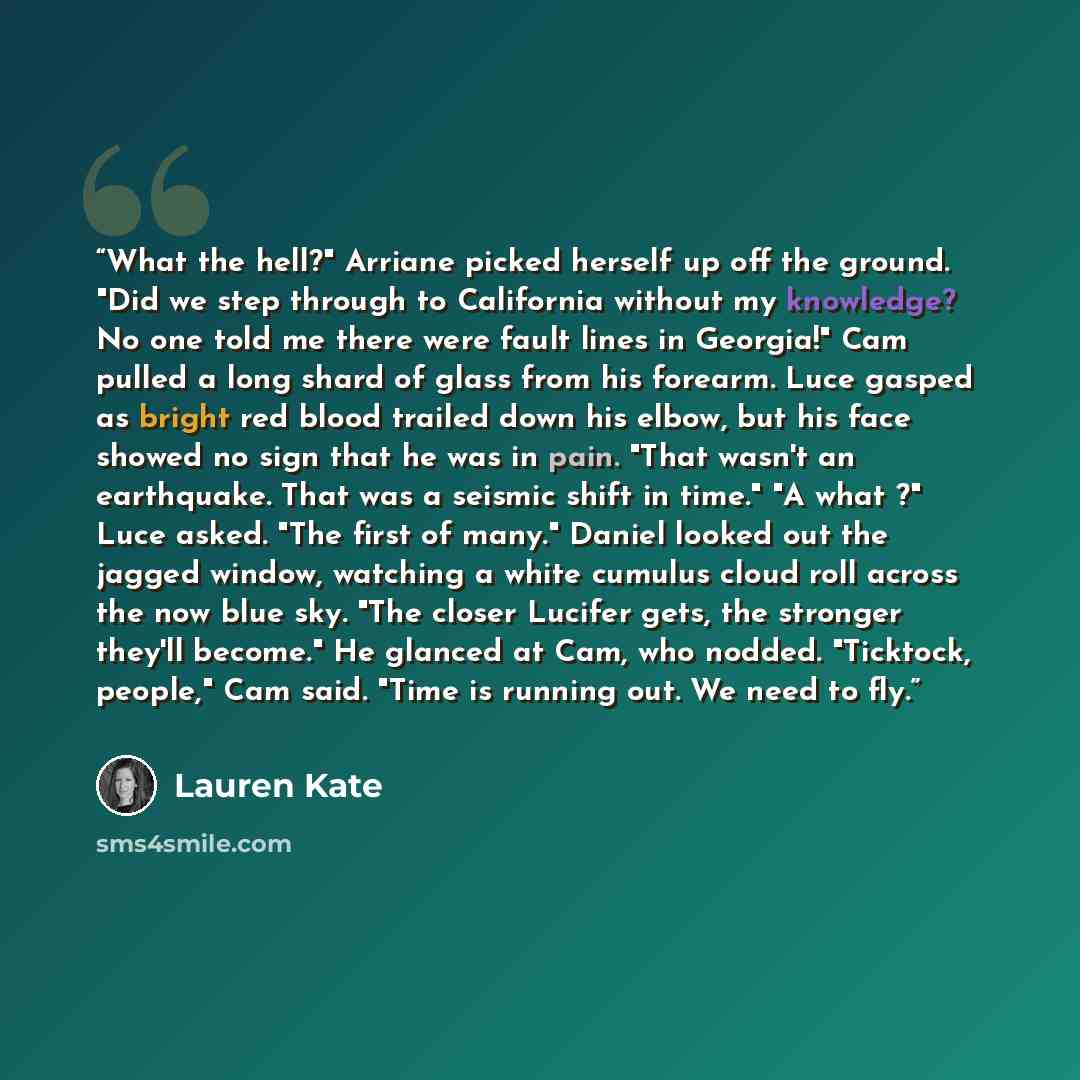 “What the hell?" Arriane picked herself up off the ground. "Did we step through to California without my knowledge? No one told me there were fault lines in Georgia!" Cam pulled a long shard of glass from his forearm. Luce gasped as bright red blood trailed down his elbow, but his face showed no…” quote by Lauren Kate