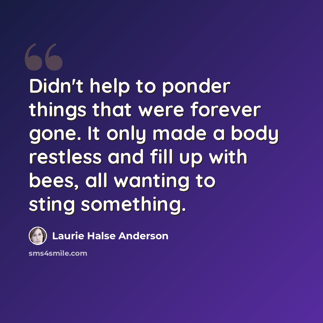 “Didn't help to ponder things that were forever gone. It only made a body restless and fill up with bees, all wanting to sting something.” quote by Laurie Halse Anderson