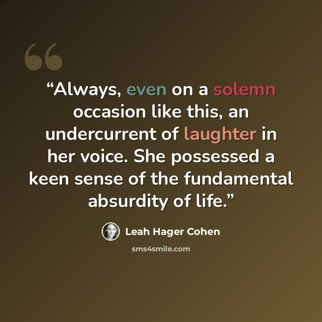 “Always, even on a solemn occasion like this, an undercurrent of laughter in her voice. She possessed a keen sense of the fundamental absurdity of life.” quote by Leah Hager Cohen