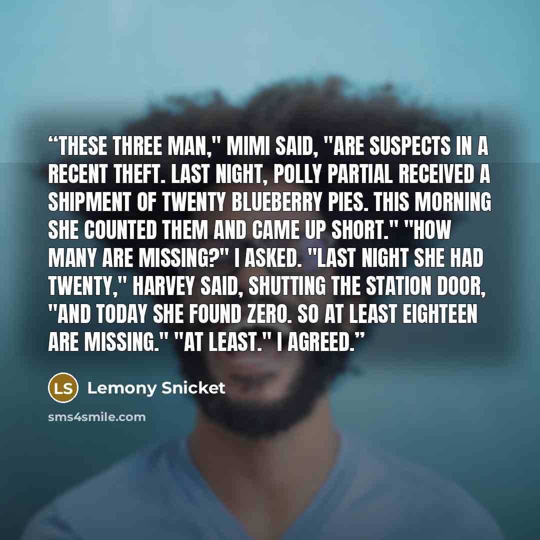 “These three man," Mimi said, "are suspects in a recent theft. Last night, Polly Partial received a shipment of twenty blueberry pies. This morning she counted them and came up short." "How many are missing?" I asked. "Last night she had twenty," Harvey said, shutting the station door, "and today…” quote by Lemony Snicket