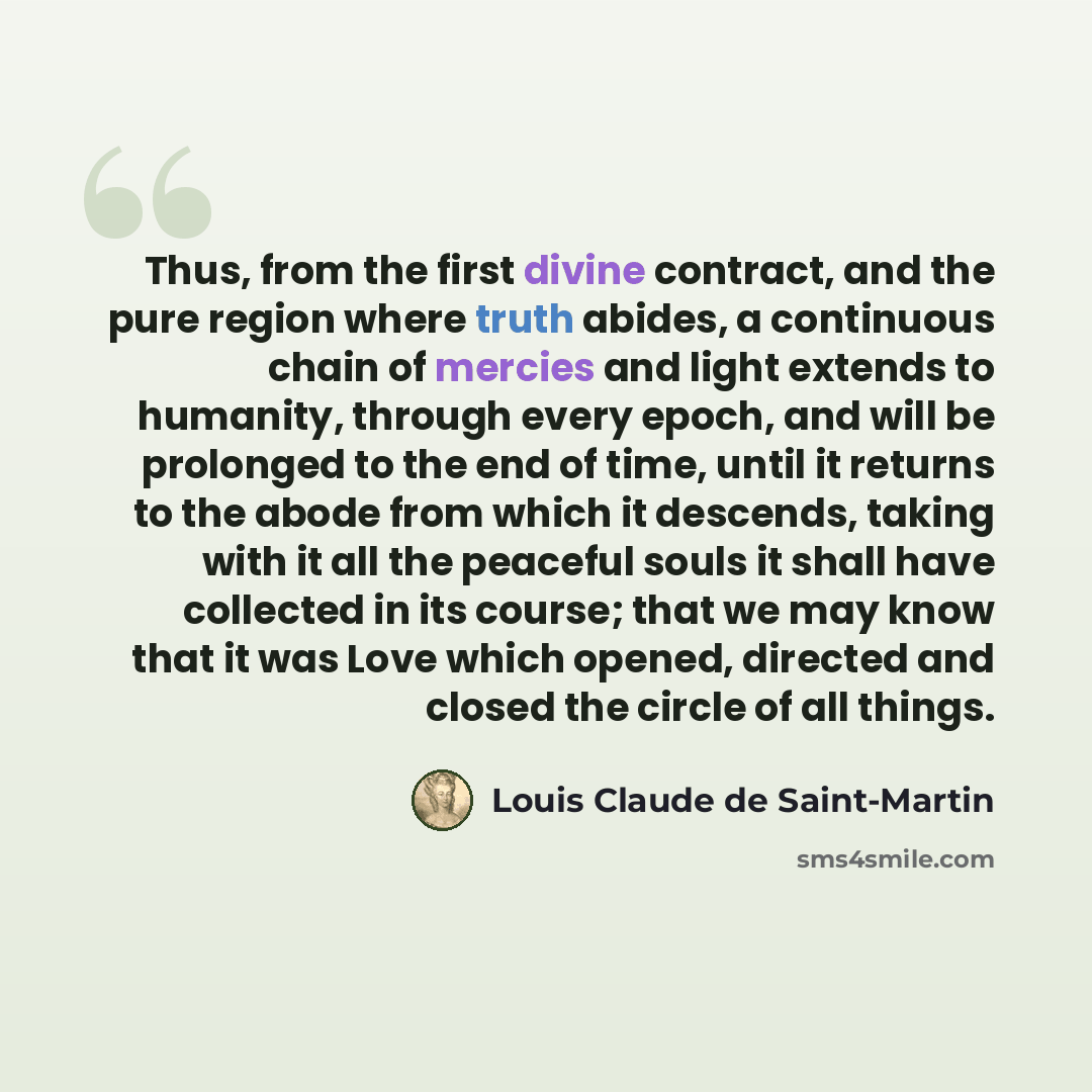 “Thus, from the first divine contract, and the pure region where truth abides, a continuous chain of mercies and light extends to humanity, through every epoch, and will be prolonged to the end of time, until it returns to the abode from which it descends, taking with it all the peaceful souls it…” quote by Louis Claude de Saint-Martin
