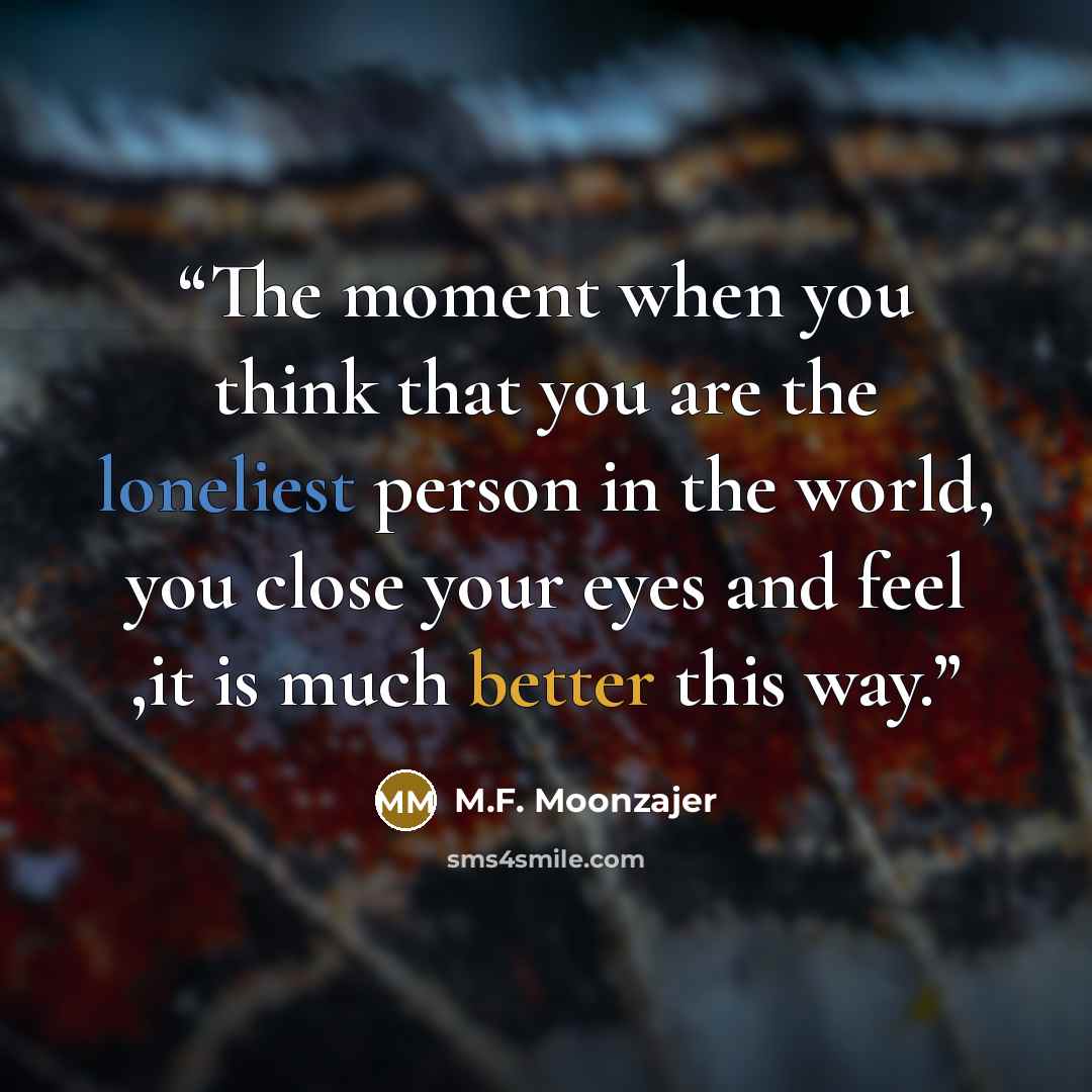 “The moment when you think that you are the loneliest person in the world, you close your eyes and feel ,it is much better this way.” quote by M.F. Moonzajer