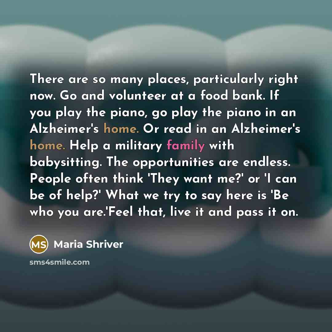 “There are so many places, particularly right now. Go and volunteer at a food bank. If you play the piano, go play the piano in an Alzheimer's home. Or read in an Alzheimer's home. Help a military family with babysitting. The opportunities are endless. People often think 'They want me?' or 'I can…” quote by Maria Shriver
