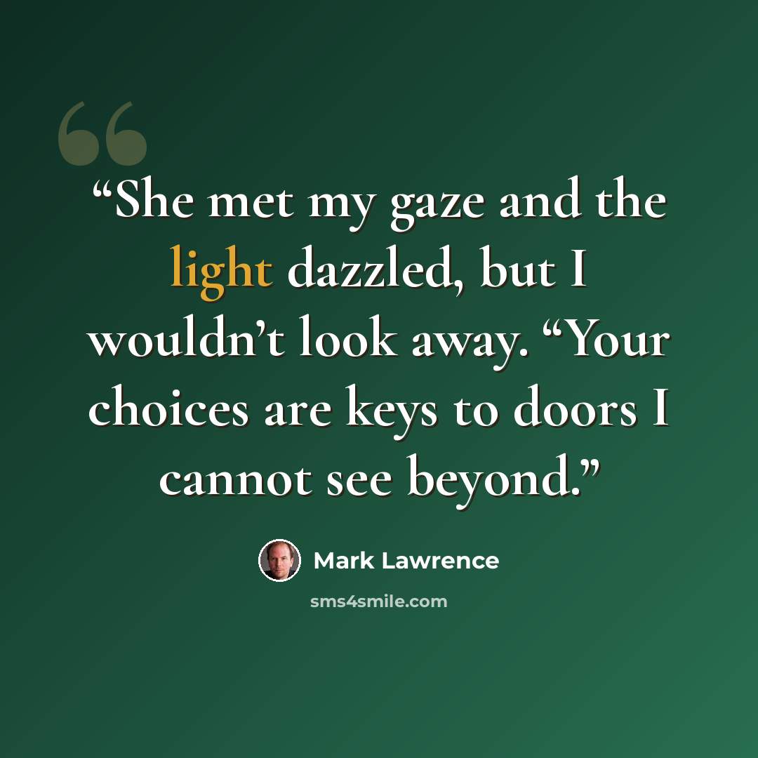“She met my gaze and the light dazzled, but I wouldn’t look away. “Your choices are keys to doors I cannot see beyond.” quote by Mark Lawrence