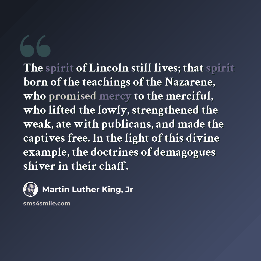 “The spirit of Lincoln still lives; that spirit born of the teachings of the Nazarene, who promised mercy to the merciful, who lifted the lowly, strengthened the weak, ate with publicans, and made the captives free. In the light of this divine example, the doctrines of demagogues shiver in their…” quote by Martin Luther King, Jr