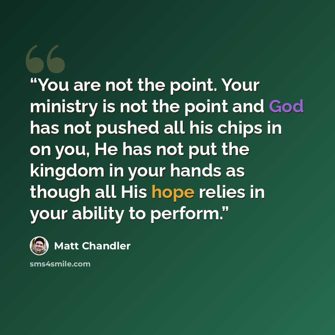“You are not the point. Your ministry is not the point and God has not pushed all his chips in on you, He has not put the kingdom in your hands as though all His hope relies in your ability to perform.” quote by Matt Chandler