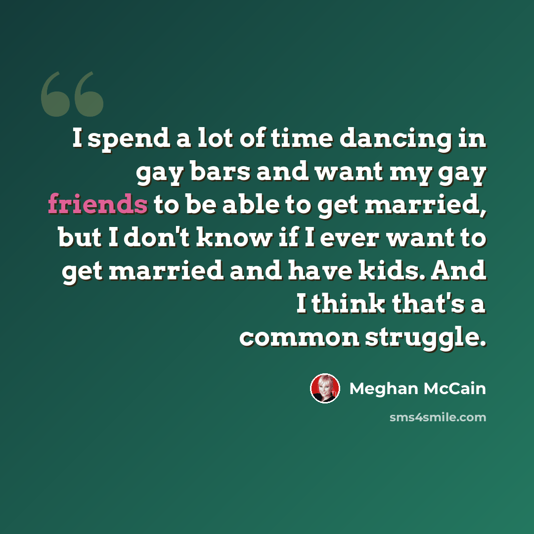 “I spend a lot of time dancing in gay bars and want my gay friends to be able to get married, but I don't know if I ever want to get married and have kids. And I think that's a common struggle.” quote by Meghan McCain