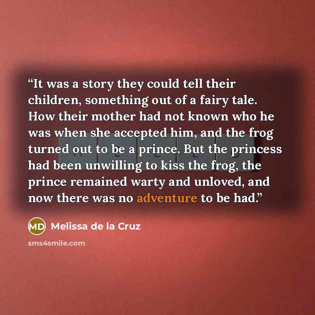 “It was a story they could tell their children, something out of a fairy tale. How their mother had not known who he was when she accepted him, and the frog turned out to be a prince. But the princess had been unwilling to kiss the frog, the prince remained warty and unloved, and now there was no…” quote by Melissa de la Cruz