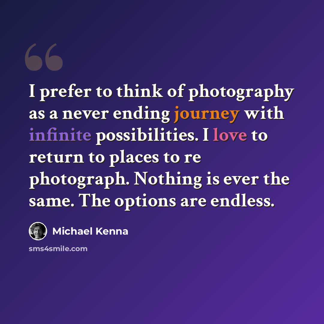 “I prefer to think of photography as a never ending journey with infinite possibilities. I love to return to places to re photograph. Nothing is ever the same. The options are endless.” quote by Michael Kenna