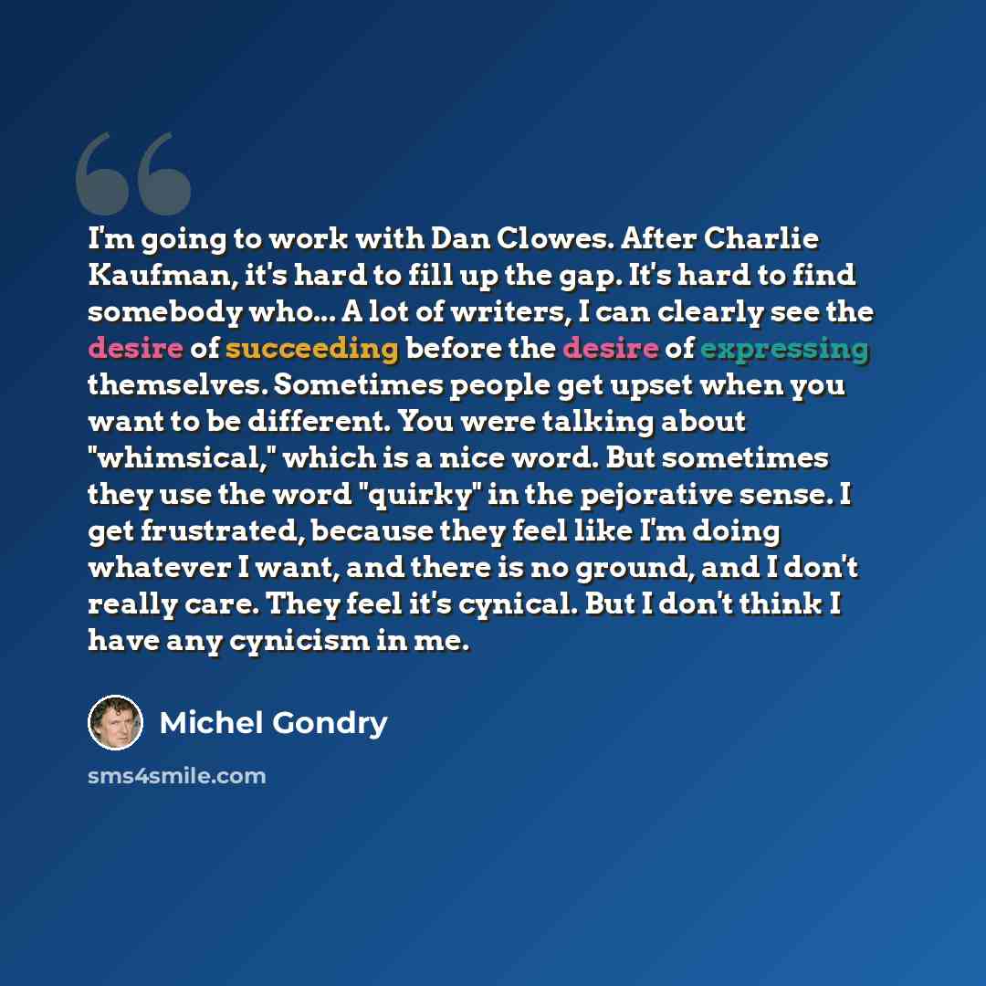 “I'm going to work with Dan Clowes. After Charlie Kaufman, it's hard to fill up the gap. It's hard to find somebody who... A lot of writers, I can clearly see the desire of succeeding before the desire of expressing themselves. Sometimes people get upset when you want to be different. You were…” quote by Michel Gondry