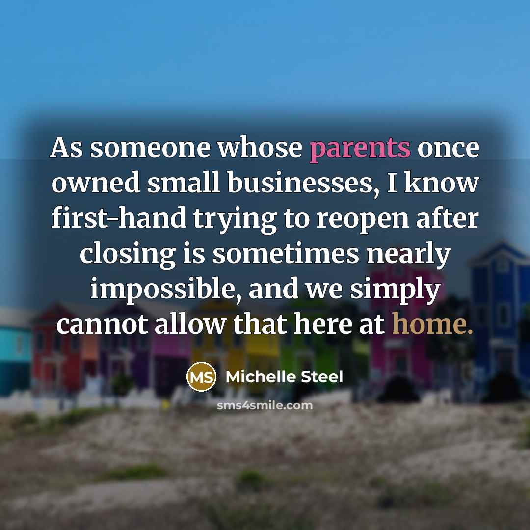 “As someone whose parents once owned small businesses, I know first-hand trying to reopen after closing is sometimes nearly impossible, and we simply cannot allow that here at home.” quote by Michelle Steel