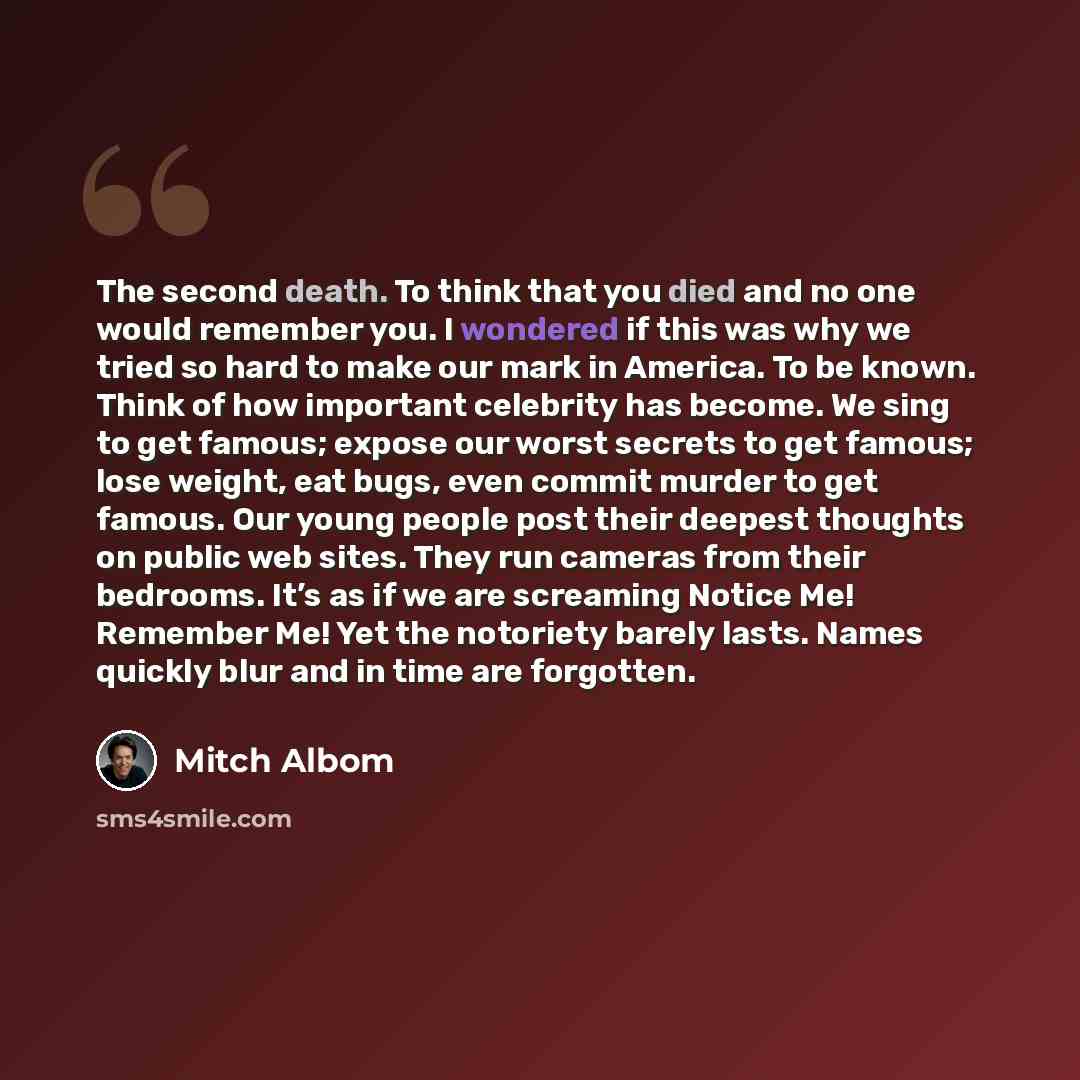 “The second death. To think that you died and no one would remember you. I wondered if this was why we tried so hard to make our mark in America. To be known. Think of how important celebrity has become. We sing to get famous; expose our worst secrets to get famous; lose weight, eat bugs, even…” quote by Mitch Albom