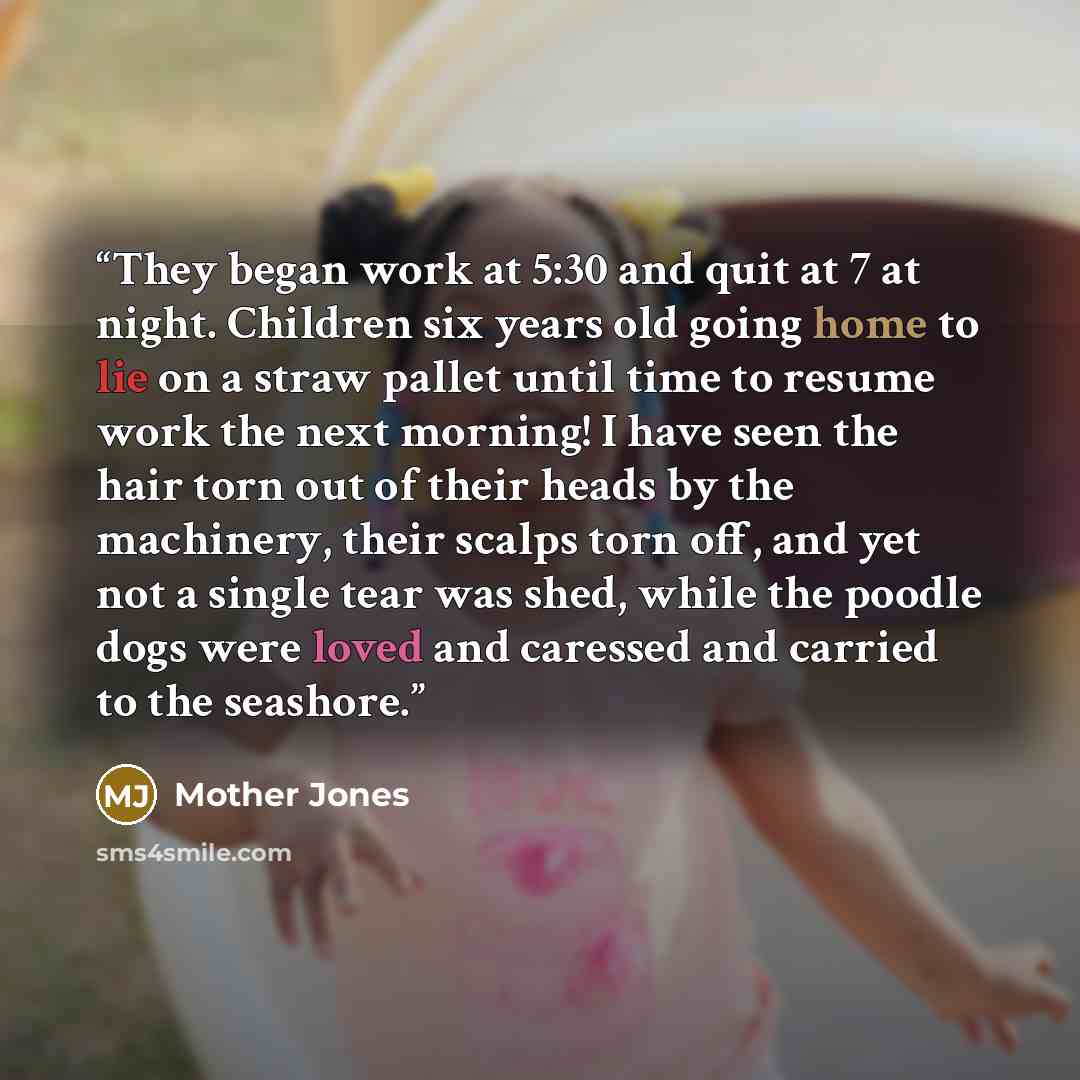 “They began work at 5:30 and quit at 7 at night. Children six years old going home to lie on a straw pallet until time to resume work the next morning! I have seen the hair torn out of their heads by the machinery, their scalps torn off, and yet not a single tear was shed, while the poodle dogs…” quote by Mother Jones