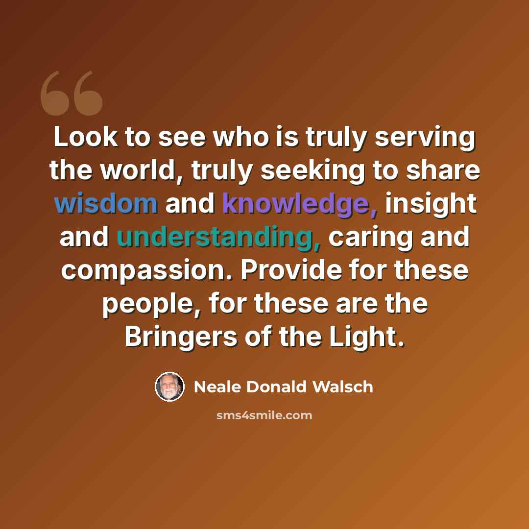 “Look to see who is truly serving the world, truly seeking to share wisdom and knowledge, insight and understanding, caring and compassion. Provide for these people, for these are the Bringers of the Light.” quote by Neale Donald Walsch