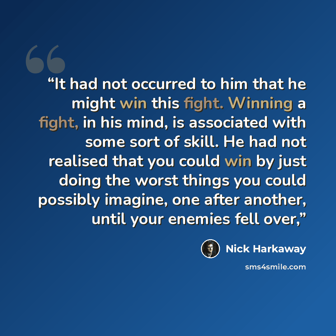 “It had not occurred to him that he might win this fight. Winning a fight, in his mind, is associated with some sort of skill. He had not realised that you could win by just doing the worst things you could possibly imagine, one after another, until your enemies fell over,” quote by Nick Harkaway