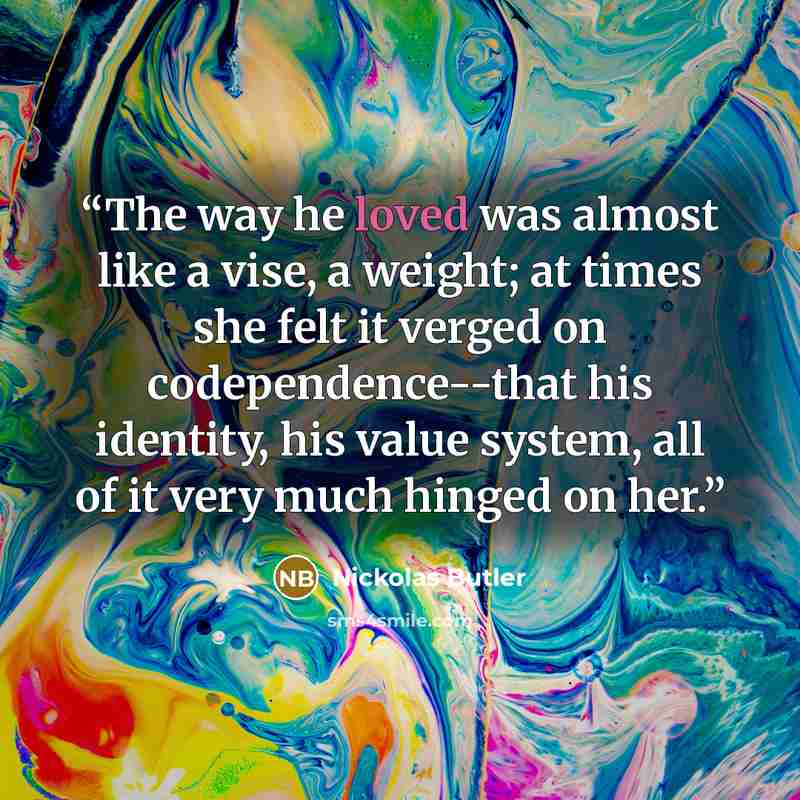 “The way he loved was almost like a vise, a weight; at times she felt it verged on codependence--that his identity, his value system, all of it very much hinged on her.” quote by Nickolas Butler